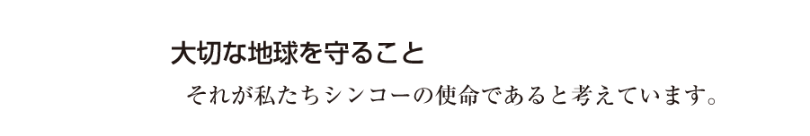 大切な地球を守ること それが私たちシンコーの使命であると考えています。